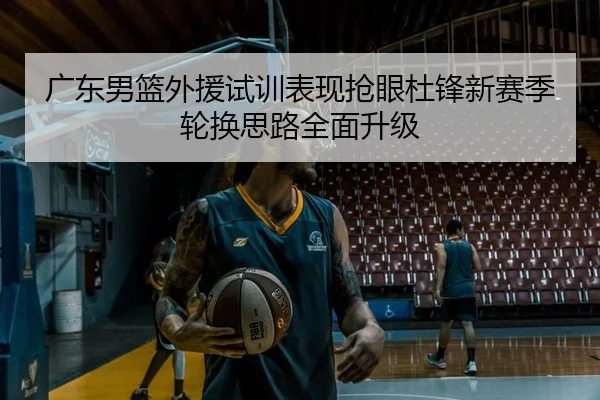 广东男篮外援试训表现抢眼杜锋新赛季轮换思路全面升级