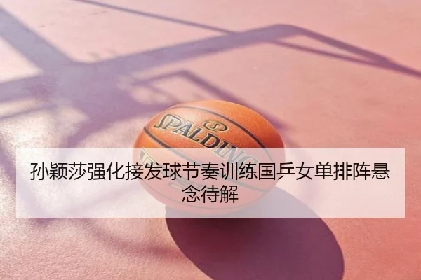 孙颖莎强化接发球节奏训练国乒女单排阵悬念待解
