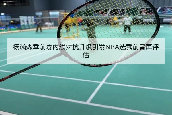 杨瀚森季前赛内线对抗升级引发NBA选秀前景再评估