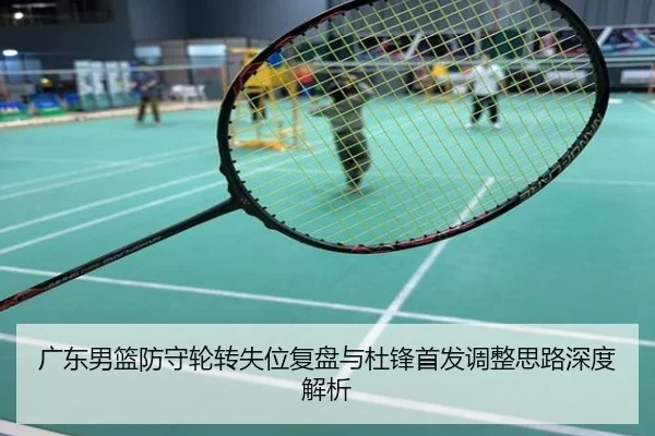 广东男篮防守轮转失位复盘与杜锋首发调整思路深度解析